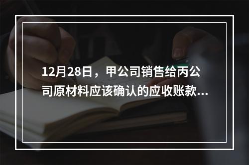 12月28日，甲公司销售给丙公司原材料应该确认的应收账款为（