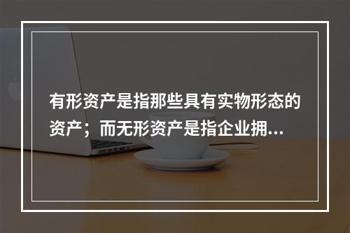 有形资产是指那些具有实物形态的资产；而无形资产是指企业拥有或