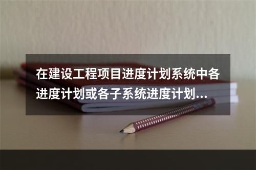 在建设工程项目进度计划系统中各进度计划或各子系统进度计划编制