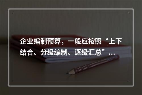 企业编制预算，一般应按照“上下结合、分级编制、逐级汇总”的程