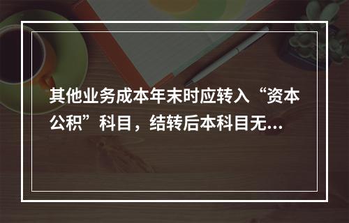 其他业务成本年末时应转入“资本公积”科目，结转后本科目无余额