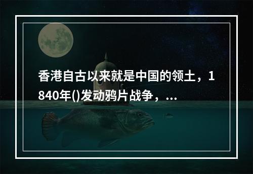 香港自古以来就是中国的领土，1840年()发动鸦片战争，强迫