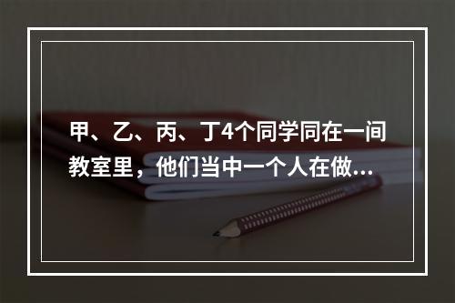 甲、乙、丙、丁4个同学同在一间教室里，他们当中一个人在做数学