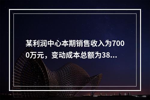 某利润中心本期销售收入为7000万元，变动成本总额为3800