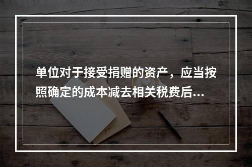 单位对于接受捐赠的资产，应当按照确定的成本减去相关税费后的净