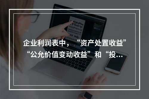 企业利润表中，“资产处置收益”“公允价值变动收益”和“投资收