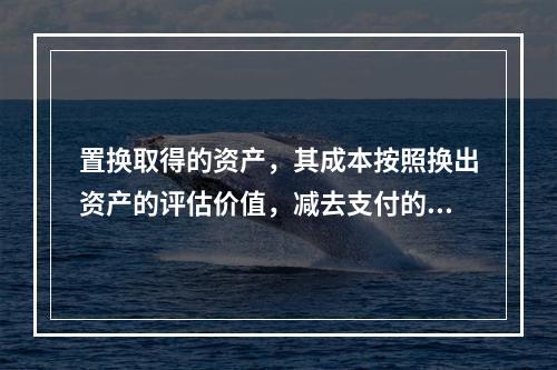 置换取得的资产，其成本按照换出资产的评估价值，减去支付的补价