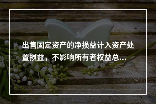 出售固定资产的净损益计入资产处置损益，不影响所有者权益总额的