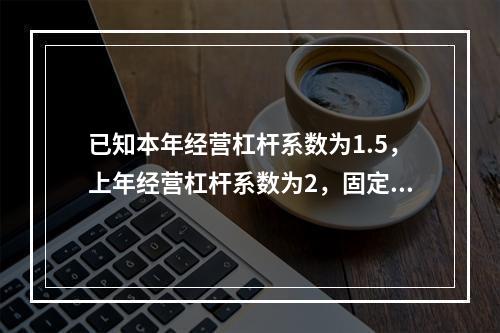 已知本年经营杠杆系数为1.5，上年经营杠杆系数为2，固定成本