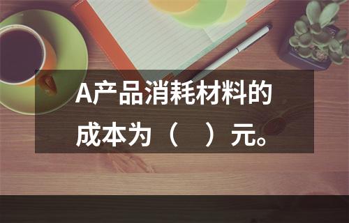 A产品消耗材料的成本为（　）元。