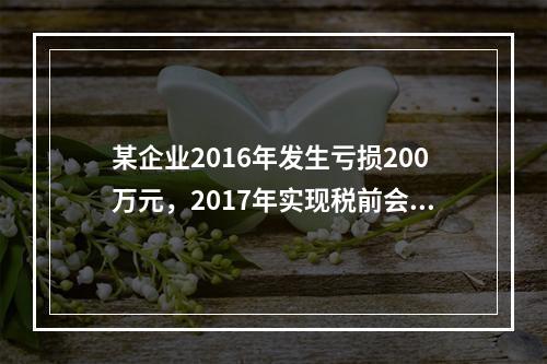 某企业2016年发生亏损200万元，2017年实现税前会计利