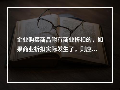 企业购买商品附有商业折扣的，如果商业折扣实际发生了，则应按扣