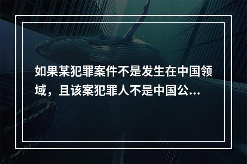 如果某犯罪案件不是发生在中国领域，且该案犯罪人不是中国公民，