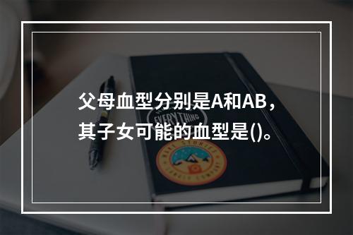 父母血型分别是A和AB，其子女可能的血型是()。