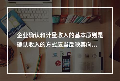 企业确认和计量收入的基本原则是确认收入的方式应当反映其向客户