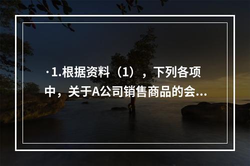 ·1.根据资料（1），下列各项中，关于A公司销售商品的会计处