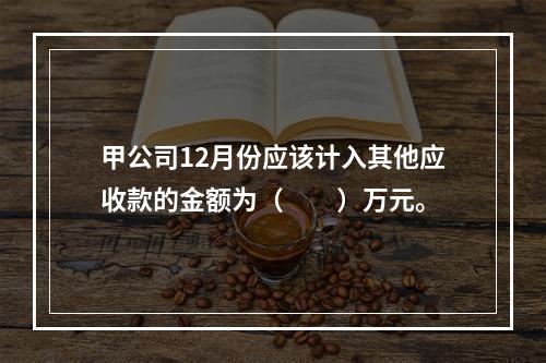 甲公司12月份应该计入其他应收款的金额为（　　）万元。