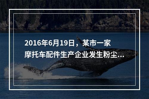 2016年6月19日，某市一家摩托车配件生产企业发生粉尘爆炸