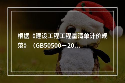 根据《建设工程工程量清单计价规范》（GB50500－2013