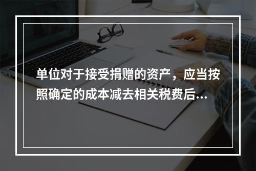 单位对于接受捐赠的资产，应当按照确定的成本减去相关税费后的净