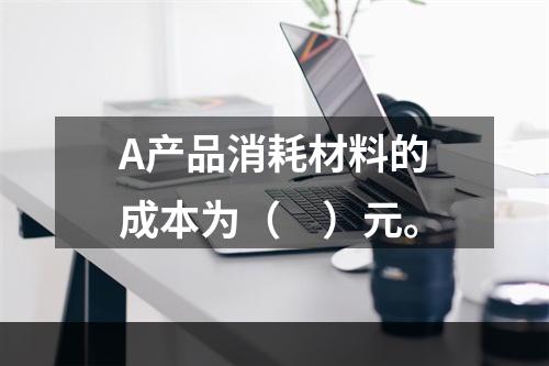 A产品消耗材料的成本为（　）元。