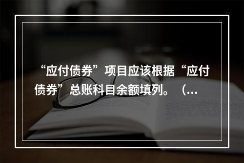 “应付债券”项目应该根据“应付债券”总账科目余额填列。（　）