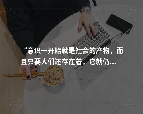 “意识一开始就是社会的产物，而且只要人们还存在着，它就仍然是