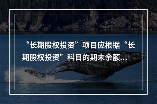 “长期股权投资”项目应根据“长期股权投资”科目的期末余额填列