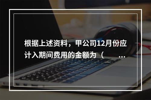 根据上述资料，甲公司12月份应计入期间费用的金额为（　　）元