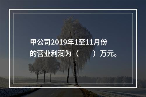 甲公司2019年1至11月份的营业利润为（　　）万元。