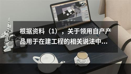 根据资料（1），关于领用自产产品用于在建工程的相关说法中，正