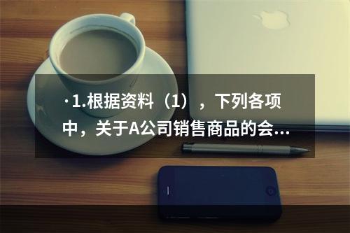 ·1.根据资料（1），下列各项中，关于A公司销售商品的会计处