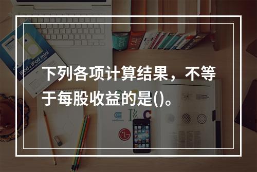 下列各项计算结果，不等于每股收益的是()。