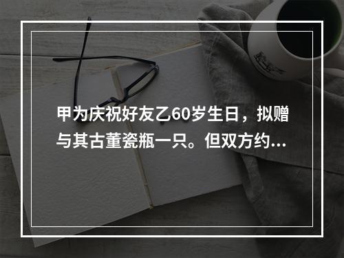 甲为庆祝好友乙60岁生日，拟赠与其古董瓷瓶一只。但双方约定，