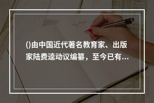 ()由中国近代著名教育家、出版家陆费逵动议编纂，至今已有整整