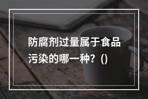 防腐剂过量属于食品污染的哪一种？()