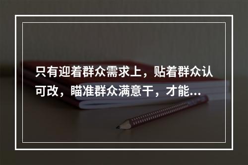 只有迎着群众需求上，贴着群众认可改，瞄准群众满意干，才能体现