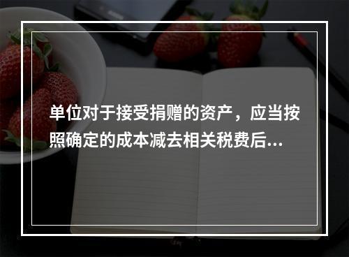 单位对于接受捐赠的资产，应当按照确定的成本减去相关税费后的净