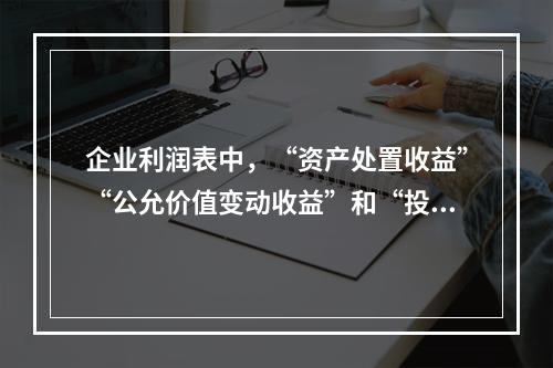 企业利润表中，“资产处置收益”“公允价值变动收益”和“投资收