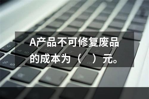 A产品不可修复废品的成本为（　）元。