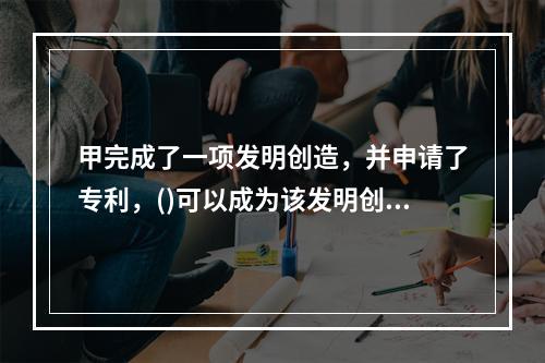 甲完成了一项发明创造，并申请了专利，()可以成为该发明创造的