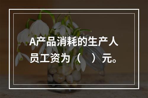 A产品消耗的生产人员工资为（　）元。