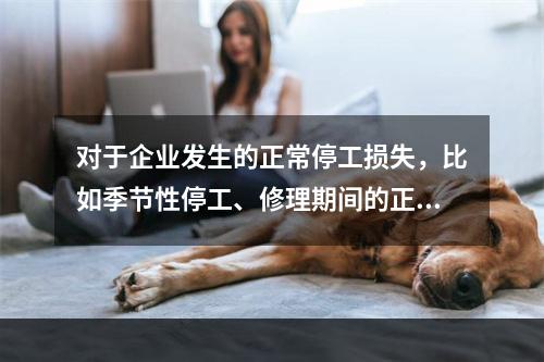 对于企业发生的正常停工损失，比如季节性停工、修理期间的正常停