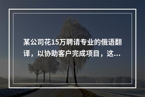 某公司花15万聘请专业的俄语翻译，以协助客户完成项目，这15