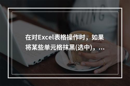 在对Excel表格操作时，如果将某些单元格抹黑(选中)，然后