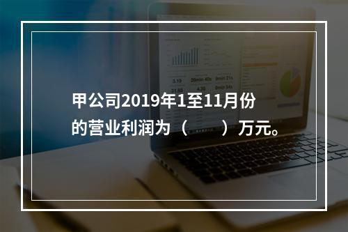 甲公司2019年1至11月份的营业利润为（　　）万元。