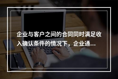 企业与客户之间的合同同时满足收入确认条件的情况下，企业通常应