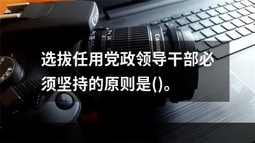 选拔任用党政领导干部必须坚持的原则是()。