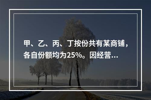 甲、乙、丙、丁按份共有某商铺，各自份额均为25%。因经营理念