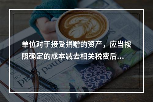 单位对于接受捐赠的资产，应当按照确定的成本减去相关税费后的净